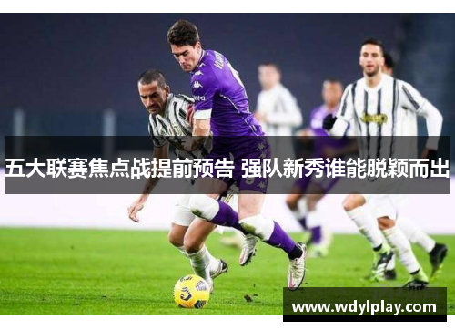 五大联赛焦点战提前预告 强队新秀谁能脱颖而出