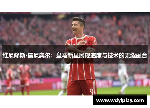 维尼修斯·儒尼奥尔：皇马新星展现速度与技术的无缝融合
