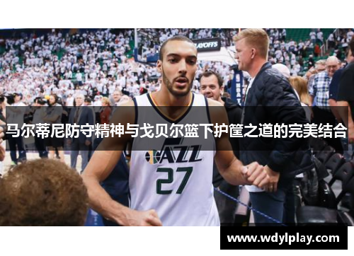 马尔蒂尼防守精神与戈贝尔篮下护筐之道的完美结合