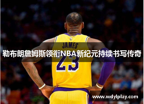 勒布朗詹姆斯领衔NBA新纪元持续书写传奇