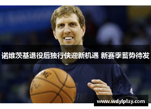 诺维茨基退役后独行侠迎新机遇 新赛季蓄势待发
