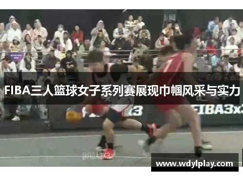 FIBA三人篮球女子系列赛展现巾帼风采与实力