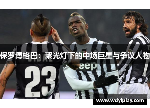 保罗博格巴：聚光灯下的中场巨星与争议人物