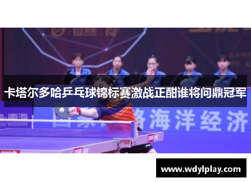 卡塔尔多哈乒乓球锦标赛激战正酣谁将问鼎冠军