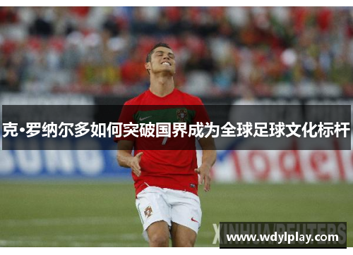 克·罗纳尔多如何突破国界成为全球足球文化标杆