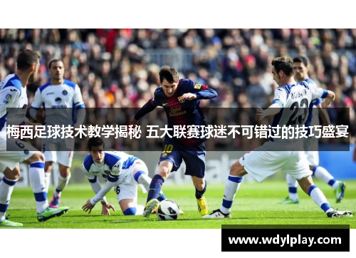 梅西足球技术教学揭秘 五大联赛球迷不可错过的技巧盛宴