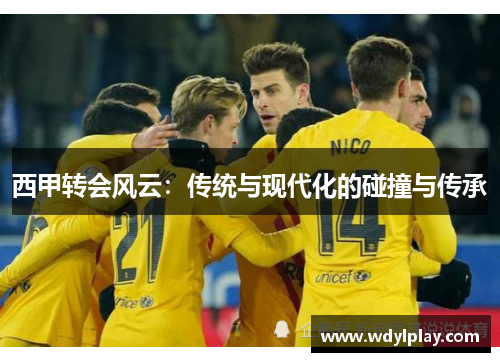 西甲转会风云：传统与现代化的碰撞与传承